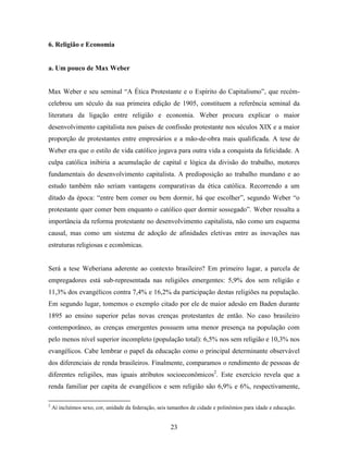 6. Religião e Economia


a. Um pouco de Max Weber


Max Weber e seu seminal “A Ética Protestante e o Espírito do Capitalismo”, que recém-
celebrou um século da sua primeira edição de 1905, constituem a referência seminal da
literatura da ligação entre religião e economia. Weber procura explicar o maior
desenvolvimento capitalista nos países de confissão protestante nos séculos XIX e a maior
proporção de protestantes entre empresários e a mão-de-obra mais qualificada. A tese de
Weber era que o estilo de vida católico jogava para outra vida a conquista da felicidade. A
culpa católica inibiria a acumulação de capital e lógica da divisão do trabalho, motores
fundamentais do desenvolvimento capitalista. A predisposição ao trabalho mundano e ao
estudo também não seriam vantagens comparativas da ética católica. Recorrendo a um
ditado da época: “entre bem comer ou bem dormir, há que escolher”, segundo Weber “o
protestante quer comer bem enquanto o católico quer dormir sossegado”. Weber ressalta a
importância da reforma protestante no desenvolvimento capitalista, não como um esquema
causal, mas como um sistema de adoção de afinidades eletivas entre as inovações nas
estruturas religiosas e econômicas.


Será a tese Weberiana aderente ao contexto brasileiro? Em primeiro lugar, a parcela de
empregadores está sub-representada nas religiões emergentes: 5,9% dos sem religião e
11,3% dos evangélicos contra 7,4% e 16,2% da participação destas religiões na população.
Em segundo lugar, tomemos o exemplo citado por ele de maior adesão em Baden durante
1895 ao ensino superior pelas novas crenças protestantes de então. No caso brasileiro
contemporâneo, as crenças emergentes possuem uma menor presença na população com
pelo menos nível superior incompleto (população total): 6,5% nos sem religião e 10,3% nos
evangélicos. Cabe lembrar o papel da educação como o principal determinante observável
dos diferenciais de renda brasileiros. Finalmente, comparamos o rendimento de pessoas de
diferentes religiões, mas iguais atributos socioeconômicos2. Este exercício revela que a
renda familiar per capita de evangélicos e sem religião são 6,9% e 6%, respectivamente,

2
    Aí incluímos sexo, cor, unidade da federação, seis tamanhos de cidade e polinômios para idade e educação.


                                                       23
 