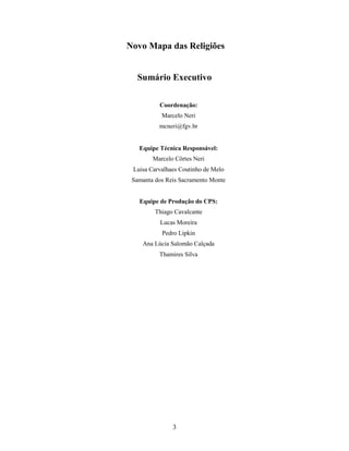 Novo Mapa das Religiões


   Sumário Executivo

          Coordenação:
           Marcelo Neri
          mcneri@fgv.br


   Equipe Técnica Responsável:
        Marcelo Côrtes Neri
 Luisa Carvalhaes Coutinho de Melo
 Samanta dos Reis Sacramento Monte


   Equipe de Produção do CPS:
         Thiago Cavalcante
           Lucas Moreira
           Pedro Lipkin
    Ana Lúcia Salomão Calçada
          Thamires Silva




               3
 