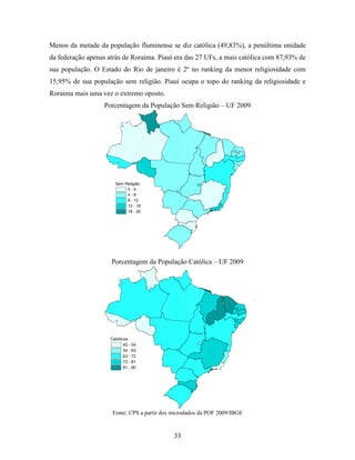 Menos da metade da população fluminense se diz católica (49,83%), a penúltima unidade
da federação apenas atrás de Roraima. Piauí era das 27 UFs, a mais católica com 87,93% de
sua população. O Estado do Rio de janeiro é 2º no ranking da menor religiosidade com
15,95% de sua população sem religião. Piauí ocupa o topo do ranking da religiosidade e
Roraima mais uma vez o extremo oposto.
                   Porcentagem da População Sem Religião – UF 2009




                       Sem Religião
                            0-4
                            4-8
                            8 - 12
                            12 - 16
                            16 - 20




                     Porcentagem da População Católica – UF 2009




                     Católicos
                            45 - 54
                            54 - 63
                            63 - 72
                            72 - 81
                            81 - 90




                      Fonte: CPS a partir dos microdados da POF 2009/IBGE



                                              33
 