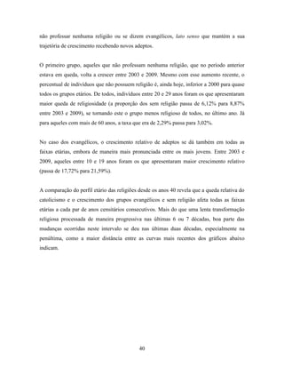não professar nenhuma religião ou se dizem evangélicos, lato senso que mantém a sua
trajetória de crescimento recebendo novos adeptos.


O primeiro grupo, aqueles que não professam nenhuma religião, que no período anterior
estava em queda, volta a crescer entre 2003 e 2009. Mesmo com esse aumento recente, o
percentual de indivíduos que não possuem religião é, ainda hoje, inferior a 2000 para quase
todos os grupos etários. De todos, indivíduos entre 20 e 29 anos foram os que apresentaram
maior queda de religiosidade (a proporção dos sem religião passa de 6,12% para 8,87%
entre 2003 e 2009), se tornando este o grupo menos religioso de todos, no último ano. Já
para aqueles com mais de 60 anos, a taxa que era de 2,29% passa para 3,02%.


No caso dos evangélicos, o crescimento relativo de adeptos se dá também em todas as
faixas etárias, embora de maneira mais pronunciada entre os mais jovens. Entre 2003 e
2009, aqueles entre 10 e 19 anos foram os que apresentaram maior crescimento relativo
(passa de 17,72% para 21,59%).


A comparação do perfil etário das religiões desde os anos 40 revela que a queda relativa do
catolicismo e o crescimento dos grupos evangélicos e sem religião afeta todas as faixas
etárias a cada par de anos censitários consecutivos. Mais do que uma lenta transformação
religiosa processada de maneira progressiva nas últimas 6 ou 7 décadas, boa parte das
mudanças ocorridas neste intervalo se deu nas últimas duas décadas, especialmente na
penúltima, como a maior distância entre as curvas mais recentes dos gráficos abaixo
indicam.




                                            40
 