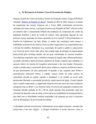 a. 10. Retrospecto de Estudos e Teses de Economia das Religiões


Pesquisa anterior do Centro de Políticas Sociais da Fundação Getulio Vargas (CPS/FGV)
intitulada “Retratos de Religião no Brasil”, lançada em abril de 2005, mapeou a evolução
da composição das crenças religiosas até o Censo 2000, confirmando movimentos
apontados por outros autores. A pesquisa Economia das Religiões de 2007, além de revelar
em primeira mão a surpreendente inflexão das tendências da composição dos credos da
população brasileira a partir da virada do milênio, tenta aprofundar algumas de suas
possíveis causas, inspiradas nos pontos apontados no livro seminal “A Ética Protestante e o
Espírito do Capitalismo” de Max Weber. A análise das correlações entre crenças e
mobilidade social através de variáveis como escolhas ocupacionais (e.g. empreendedorismo
e divisão do trabalho), financeiras (e.g. acumulação de capital e crédito) e educacionais
(e.g. busca de níveis ensino mais altos), que ocupam lugar de destaque na argumentação
desenvolvida pelo sociólogo alemão, são em geral corroboradas no contexto brasileiro.
Uma diferença importante entre a referência européia da ligação entre reforma protestante,
revolução industrial e desenvolvimento capitalista de Weber e aquelas aqui estudadas é o
aumento relativo do número de evangélicos pentecostais e dos sem religião. Procuramos
estudar a relação entre o crescimento destes ramos religiosos e aspectos econômicos através
do que denominamos de ética pentecostal. O paralelo é que, enquanto para Weber o
protestantismo tradicional liberou o cidadão comum cristão da culpa católica de
acumulação privada de capital, segundo a abordagem a ser testada, as novas seitas
pentecostais liberaram a acumulação privada de capital através da igreja. A maior ligação
entre o espírito empresarial e a organização religiosa seria uma marca dos ramos religiosos
emergentes hoje no Brasil - e na América Latina. O contexto de estagnação econômica das
chamadas décadas perdidas de 80 e 90 do século passado teria propiciado, tanto por
elementos de demanda como de oferta, a busca de novas modalidades de inserção produtiva
para lidar com as dificuldades materiais percebidas e de ocupação em meio a crescentes
taxas de desemprego e de precarização do trabalho.


A abordagem consiste em relacionar a demanda por novas opções religiosas - aumento dos
pentecostais e dos sem religião - a choques econômicos e sociais adversos, como as



                                            43
 