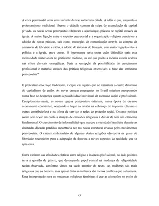 A ética pentecostal seria uma variante da tese weberiana citada. A idéia é que, enquanto o
protestantismo tradicional liberou o cidadão comum da culpa de acumulação de capital
privada, as novas seitas pentecostais liberaram a acumulação privada de capital através da
igreja. A maior ligação entre o espírito empresarial e a organização religiosa propiciou a
adoção de novas práticas, tais como estratégias de comunicação através da compra de
emissoras de televisão e rádio, a adesão de sistemas de franquia, uma maior ligação entre a
política e a igreja, entre outras. O interessante seria testar quão difundido seria esta
mentalidade materialista no praticante mediano, ou até que ponto a mesma estaria restrita
nas elites clericais evangélicas. Seria a percepção da possibilidade de crescimento
profissional e material através das práticas religiosas extensíveis a base das estruturas
pentecostais?


O protestantismo, hoje tradicional, vicejou em lugares que se tornariam o centro dinâmico
do capitalismo de então. As novas crenças emergentes no Brasil estariam prosperando
numa fase de descrença quanto à possibilidade individual de ascensão social e profissional.
Complementarmente, as novas igrejas pentecostais estariam, numa época de escasso
crescimento econômico, ocupando o lugar do estado na cobrança de impostos (dízimo e
outras contribuições) e na oferta de serviços e redes de proteção social. Discutir política
social sem levar em conta a atuação de entidades religiosas é deixar de fora um elemento
fundamental. O crescimento de informalidade que marcou a sociedade brasileira durante as
chamadas décadas perdidas encontraria eco nas novas estruturas criadas pelos movimentos
pentecostais. O caráter embrionário de algumas destas religiões ofereceria os graus de
liberdade necessários para a adaptação da doutrina a novos aspectos da realidade que se
apresenta.


Outra variante das afinidades eletivas entre religião e inserção profissional, no lado positivo
seria a questão de gênero, que desempenha papel central na mudança de religiosidade
recém-observada, conforme vimos na seção anterior do texto. As mulheres são mais
religiosas que os homens, mas apesar disto as mulheres são menos católicas que os homens.
Uma interpretação para as mudanças religiosas femininas é que as alterações no estilo de




                                              45
 