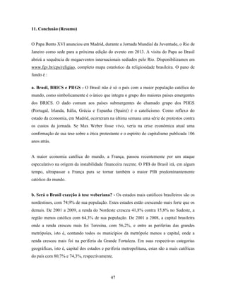 11. Conclusão (Resumo)


O Papa Bento XVI anunciou em Madrid, durante a Jornada Mundial da Juventude, o Rio de
Janeiro como sede para a próxima edição do evento em 2013. A visita do Papa ao Brasil
abrirá a sequência de megaeventos internacionais sediados pelo Rio. Disponibilizamos em
www.fgv.br/cps/religiao, completo mapa estatístico da religiosidade brasileira. O pano de
fundo é :

a. Brasil, BRICS e PIIGS - O Brasil não é só o país com a maior população católica do
mundo, como simbolicamente é o único que integra o grupo dos maiores países emergentes
dos BRICS. O dado comum aos países submergentes do chamado grupo dos PIIGS
(Portugal, Irlanda, Itália, Grécia e Espanha (Spain)) é o catolicismo. Como reflexo do
estado da economia, em Madrid, ocorreram na última semana uma série de protestos contra
os custos da jornada. Se Max Weber fosse vivo, veria na crise econômica atual uma
confirmação de sua tese sobre a ética protestante e o espírito do capitalismo publicada 106
anos atrás.


A maior economia católica do mundo, a França, passou recentemente por um ataque
especulativo na origem da instabilidade financeira recente. O PIB do Brasil irá, em algum
tempo, ultrapassar a França para se tornar também o maior PIB predominantemente
católico do mundo.


b. Será o Brasil exceção à tese weberiana? - Os estados mais católicos brasileiros são os
nordestinos, com 74,9% de sua população. Estes estados estão crescendo mais forte que os
demais. De 2001 a 2009, a renda do Nordeste cresceu 41,8% contra 15,8% no Sudeste, a
região menos católica com 64,3% de sua população. De 2001 a 2008, a capital brasileira
onde a renda cresceu mais foi Teresina, com 56,2%, e entre as periferias das grandes
metrópoles, isto é, contando todos os municípios da metrópole menos a capital, onde a
renda cresceu mais foi na periferia da Grande Fortaleza. Em suas respectivas categorias
geográficas, isto é, capital dos estados e periferia metropolitana, estas são a mais católicas
do país com 80,7% e 74,3%, respectivamente.



                                             47
 