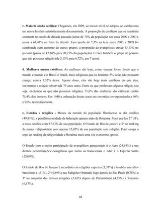 c. Maioria ainda católica: Chegamos, em 2009, ao menor nível de adeptos ao catolicismo
em nossa história estatisticamente documentada. A proporção de católicos que se mantinha
constante no inicio da década passada (cerca de 74% da população nos anos 2000 e 2003),
passa a 68,43% no final da década. Essa queda de 7,3% na taxa entre 2003 e 2009 foi
combinada com aumento de outros grupos: a proporção de evangélicos cresce 13,13% no
período (passa de 17,88% para 20,23% da população). Cresce também o grupo de pessoas
que não possuem religião (de 5,13% para 6,72%, em 7 anos).


d. Mulheres menos católicas: As mulheres são hoje, como sempre foram desde que o
mundo é mundo e o Brasil é Brasil, mais religiosas que os homens: 5% delas não possuem
crença, contra 8,52% deles. Apesar disso, eles são hoje mais católicos do que elas,
invertendo a relação observada 70 anos antes. Entre os que professam alguma religião (ou
seja, excluindo os que não possuem religião), 71,6% das mulheres são católicas contra
75,4% dos homens. Em 1940 a ordenação destas taxas era invertida correspondendo a 96%
e 95%, respectivamente.


e. Estados e religiões - Menos da metade da população fluminense se diz católica
(49,83%), a penúltima unidade da federação apenas atrás de Roraima. Piauí era das 27 UFs,
a mais católica com 87,93% de sua população. O Estado do Rio de janeiro é 2º no ranking
da menor religiosidade com apenas 15,95% de sua população sem religião. Piauí ocupa o
topo do ranking da religiosidade e Roraima mais uma vez o extremo oposto.


O Estado com a maior participação de evangélicos pentecostais é o Acre (24,18%) e nas
demais denominações evangélicas que inclui as tradicionais o líder é o Espírito Santo
(15,09%).


O Estado do Rio de Janeiro é recordista em religiões espíritas (3,37%) e também nas afro-
brasileiras (1,61%), 2º (0,69%) nas Religiões Orientais logo depois de São Paulo (0,78%) e
3º no conjunto das demais religiões (3,625) depois de Pernambuco (4,25%) e Roraima
(6,17%) .



                                           48
 
