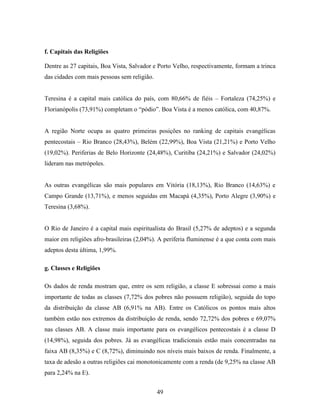 f. Capitais das Religiões

Dentre as 27 capitais, Boa Vista, Salvador e Porto Velho, respectivamente, formam a trinca
das cidades com mais pessoas sem religião.


Teresina é a capital mais católica do país, com 80,66% de fiéis – Fortaleza (74,25%) e
Florianópolis (73,91%) completam o “pódio”. Boa Vista é a menos católica, com 40,87%.


A região Norte ocupa as quatro primeiras posições no ranking de capitais evangélicas
pentecostais – Rio Branco (28,43%), Belém (22,99%), Boa Vista (21,21%) e Porto Velho
(19,02%). Periferias de Belo Horizonte (24,48%), Curitiba (24,21%) e Salvador (24,02%)
lideram nas metrópoles.


As outras evangélicas são mais populares em Vitória (18,13%), Rio Branco (14,63%) e
Campo Grande (13,71%), e menos seguidas em Macapá (4,35%), Porto Alegre (3,90%) e
Teresina (3,68%).


O Rio de Janeiro é a capital mais espiritualista do Brasil (5,27% de adeptos) e a segunda
maior em religiões afro-brasileiras (2,04%). A periferia fluminense é a que conta com mais
adeptos desta última, 1,99%.

g. Classes e Religiões

Os dados de renda mostram que, entre os sem religião, a classe E sobressai como a mais
importante de todas as classes (7,72% dos pobres não possuem religião), seguida do topo
da distribuição da classe AB (6,91% na AB). Entre os Católicos os pontos mais altos
também estão nos extremos da distribuição de renda, sendo 72,72% dos pobres e 69,07%
nas classes AB. A classe mais importante para os evangélicos pentecostais é a classe D
(14,98%), seguida dos pobres. Já as evangélicas tradicionais estão mais concentradas na
faixa AB (8,35%) e C (8,72%), diminuindo nos níveis mais baixos de renda. Finalmente, a
taxa de adesão a outras religiões cai monotonicamente com a renda (de 9,25% na classe AB
para 2,24% na E).


                                             49
 