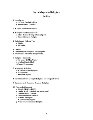 Novo Mapa das Religiões
                                       Índice
1. Introdução
    a. A Nova Queda Católica
    b. Objetivos da Pesquisa

2. A Maior Economia Católica

3. Comparações Internacionais
   a. Meio do mundo na prática religiosa
   b. Importância da Religião

4. Religiões no Ciclo da Vida
    a. Idade
    b. Geração

5. Gênero
a. Denominações Religiosas Desagregadas
b. Revolução Feminina e Religiosidade

6. Religião e Economia
    a. Um pouco de Max Weber
    b. Nível de Escolaridade
    c. Classes Econômicas

7. Mapas das Religiões
    a. Católicos e Sem Religião
    b. Evangélicos
    c. Outras Religiões

8. Detalhamento da Evolução Religiosa por Grupos Etários

9. Retrospecto de Estudos e Teses de Religiões

10. Conclusão (Resumo)
    a. Brasil, BRICS e PIIGS
    b. Será o Brasil exceção à tese weberiana?
    c. Maioria ainda católica
    d. Mulheres menos católicas
    e. Estados e religiões
    f. Capitais das Religiões
    g. Classes Econômicas e Religiões




                                           5
 