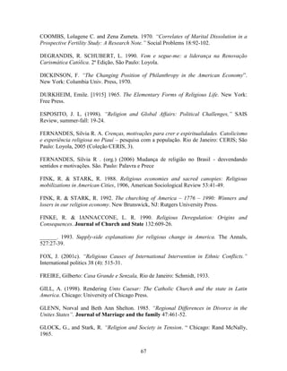 COOMBS, Lolagene C. and Zena Zumeta. 1970. “Correlates of Marital Dissolution in a
Prospective Fertility Study: A Research Note.” Social Problems 18:92-102.

DEGRANDIS, R. SCHUBERT, L. 1990. Vem e segue-me: a liderança na Renovação
Carismática Católica. 2ª Edição, São Paulo: Loyola.

DICKINSON, F. “The Changing Position of Philanthropy in the American Economy”.
New York: Columbia Univ. Press, 1970.

DURKHEIM, Emile. [1915] 1965. The Elementary Forms of Religious Life. New York:
Free Press.

ESPOSITO, J. L. (1998). “Religion and Global Affairs: Political Challenges,” SAIS
Review, summer-fall: 19-24.

FERNANDES, Silvia R. A. Crenças, motivações para crer e espiritualidades. Catolicismo
e experiência religiosa no Piauí – pesquisa com a população. Rio de Janeiro: CERIS; São
Paulo: Loyola, 2005 (Coleção CERIS, 3).

FERNANDES, Sílvia R . (org.) (2006) Mudança de religião no Brasil - desvendando
sentidos e motivações. São. Paulo: Palavra e Prece

FINK, R. & STARK, R. 1988. Religious economies and sacred canopies: Religious
mobilizations in American Cities, 1906, American Sociological Review 53:41-49.

FINK, R. & STARK, R. 1992. The churching of America – 1776 – 1990: Winners and
losers in our religion economy. New Brunswick, NJ: Rutgers University Press.

FINKE, R. & IANNACCONE, L. R. 1990. Religious Deregulation: Origins and
Consequences. Journal of Church and State 132:609-26.

______. 1993. Supply-side explanations for religious change in America. The Annals,
527:27-39.

FOX, J. (2001c). “Religious Causes of International Intervention in Ethnic Conflicts.”
International politics 38 (4): 515-31.

FREIRE, Gilberto: Casa Grande e Senzala, Rio de Janeiro: Schmidt, 1933.

GILL, A. (1998). Rendering Unto Caesar: The Catholic Church and the state in Latin
America. Chicago: University of Chicago Press.

GLENN, Norval and Beth Ann Shelton. 1985. “Regional Differences in Divorce in the
Unites States”. Journal of Marriage and the family 47:461-52.

GLOCK, G., and Stark, R. “Religion and Society in Tension. “ Chicago: Rand McNally,
1965.


                                          67
 