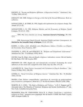 GOCKEL, G. “Income and Religious Affiliation: A Regression Analysis.” American J. Soc.
74 (May 1969): 632-47.

GREELEY AM. 2000. Religion in Europe at the End of the Second Millennium. Book ms
in Review.

IANNACCONE, L. & FINKE, R. 1993. Supply-side explanations for religious change. The
Annals 527:27-39.

IANNACCONE, L. R. 1992. Religious Markets and the Economics of Religion. Social
Compass, 39:123-31. 1992.

______. 1994. Why strict churches are strong. American Journal of Sociology, 99:1180-
1211.

______ 1996. Reassessing Church Growth: Statistical Pitfalls and their Consequences. In
Journal for the Scientific Study of Religion, 35 (3): 197-216.

KAMEL, A. Sobre o Islã: Afinidades entre Muçulmanos, Judeus e Cristãos e as Origens
do Terrorismo, Nova Fronteira, 2007

JACKSON, E.; FOX, W; and CROCKET, H. “Religion and Ocupational Achievement.”
American Soc. Rev. 35 (February 1970): 48-63.

JACOB, César R. (Org), Atlas da filiação religiosa e indicadores sociais. Rio de Janeiro,
RJ/ São Paulo. PUC/ RJ/ Loyola, 2003.

JOHNSON CD. 1995. Supply-side and demand-side revivalism? Evaluating the social
influences on New York state evangelism in the 1830s. Soc. Sci. Hist. 19:1-30.

LAZARWITZ, B. “Some Factors Associated with Variations in Church Attendance.” Soc.
Forces 39 (May 1961): 300-309.

LENSKI, G. “Social Correlates of Religious Interest.” American Soc. Rev. 18 (October
1953): 533-44.

MAFRA, Clara. Relatos compartilhados: experiência de conversão ap pentecostalismo
entre brasileiros e portugueses. Mona 6(1): 57- 86, Rio de Janeiro: PPGAS/ UFRJ, 2000.

MARTIN, R. C. (1989). “The Study of Religions and Violence,” in D. C. Rapport and Y.
Alexandre (eds.), The Morality of Terrorism: Religious and Secular Justifications, 2nd edn.
New York. Columbia University Press.

MEDEIROS, Kátia Mª. FERNANDES, Silvia R. A. (Orgs). Catolicismo e experiência
religiosa no Piauí – pesquisa com a população. Rio de Janeiro: CERIS; São Paulo: Loyola,
2005. (Coleção CERIS, 3).


                                            68
 