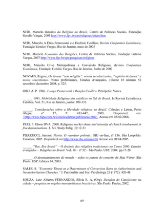 NERI, Marcelo Retratos da Religião no Brasil, Centro de Políticas Sociais, Fundação
Getulio Vargas, 2005 http://www.fgv.br/cps/religioes/inicio.htm

NERI, Marcelo A Ética Pentecostal e o Declínio Católico, Revista Conjuntura Econômica,
Fundação Getulio Vargas, Rio de Janeiro, maio de 2005

NERI, Marcelo Economia das Religiões, Centro de Políticas Sociais, Fundação Getulio
Vargas, 2007 http://www.fgv.br/cps/pesquisas/religioes

NERI, Marcelo Crise Metropolitana e Conversão Religiosa, Revista Conjuntura
Econômica, Fundação Getulio Vargas, Rio de Janeiro, Junho de 2007

NOVAES, Regina, Os Jovens “sem religião”: ventos secularizantes, “espírito de época” e
novos sincretismos. Notas preliminares, Estudos Avançados, volume 18 número 52
setembro/ dezembro 2004, p. 325.

ORO, A. P. 1966. Avanço Pentecostal e Reação Católica. Petrópolis: Vozes.

______ 1991. Mobilidade Religiosa dos católicos no Sul do Brasil. In Revista Eclesiástica
Católica. Vol. 51, Rio de Janeiro, junho: 309-331.

______. Considerações sobre a liberdade religiosa no Brasil. Ciências e Letras, Porto
Alegre,      nº      37,       P.        433-447,      2005.      Disponível     em:
<http://www.fapa.com.br/cienciaseletras/publicacao.htm>. Acesso em 03/02/2006.

PERL P. Olson DVA. 2000. Religious market share and intensity of church involvement in
five denominations. J. Sci. Study Relig. 39:12-31

PIERRUCCI, Antonio Flavio. O retovisor polonês. IHU on-line, nº 136. São Leopoldo:
Unisinos, 2005. Disponível em http://www.ihu.unisinos.br Acesso em 20/04/2005.

______ “Bye, Bye Brasil” – O declínio das religiões tradicionais no Censo 2000. Estudos
avançados – Religiões no Brasil. Vol. 18 – nº 52 – São Paulo: USP; 2004. pp.17-28.

______. O desencantamento do mundo – todos os passos do conceito de Max Weber. São
Paulo: USP, Editora 34, 2003.

SALES, S. “Economic Threat as a Determinant of Conversion Rates in Authoritarian and
No authoritarian Churches.” J. Personality and Soc. Psychology 23 (1972): 420-48.

SOUZA, Luiz Alberto; FERNANDES, Silvia R. A. (Org). Desafios do Catolicismo na
cidade – pesquisa em regiões metropolitanas brasileiras. São Paulo: Paulus, 2002.




                                           69
 