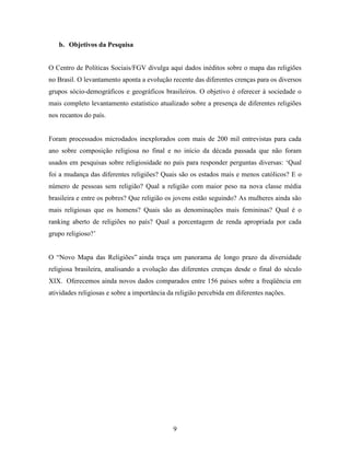 b. Objetivos da Pesquisa


O Centro de Políticas Sociais/FGV divulga aqui dados inéditos sobre o mapa das religiões
no Brasil. O levantamento aponta a evolução recente das diferentes crenças para os diversos
grupos sócio-demográficos e geográficos brasileiros. O objetivo é oferecer à sociedade o
mais completo levantamento estatístico atualizado sobre a presença de diferentes religiões
nos recantos do país.


Foram processados microdados inexplorados com mais de 200 mil entrevistas para cada
ano sobre composição religiosa no final e no início da década passada que não foram
usados em pesquisas sobre religiosidade no país para responder perguntas diversas: „Qual
foi a mudança das diferentes religiões? Quais são os estados mais e menos católicos? E o
número de pessoas sem religião? Qual a religião com maior peso na nova classe média
brasileira e entre os pobres? Que religião os jovens estão seguindo? As mulheres ainda são
mais religiosas que os homens? Quais são as denominações mais femininas? Qual é o
ranking aberto de religiões no país? Qual a porcentagem de renda apropriada por cada
grupo religioso?‟


O “Novo Mapa das Religiões” ainda traça um panorama de longo prazo da diversidade
religiosa brasileira, analisando a evolução das diferentes crenças desde o final do século
XIX. Oferecemos ainda novos dados comparados entre 156 países sobre a freqüência em
atividades religiosas e sobre a importância da religião percebida em diferentes nações.




                                             9
 