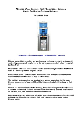 Attention Water Drinkers: Rent Filtered Water Drinking
                   Cooler Purification Systems Sydney....

                                   7 day Free Trial!




             Click Here for Your Water Cooler Dispenser Free 7 Day Trial


 Filtered water drinking coolers are gaining more and more popularity and are well
received by employers & employees in the workplace....especially when you get a 7
day Free Trial!

Many people who have chosen filtered water purification systems feel that filtered
water is a necessity and no longer a luxury.

 Rent Filtered Water Drinking Cooler Sydney that uses a unique filtration system
that filters out harsh elements of your drinking water.

 The children who come into our practice have a great fascination for the water
drinking cooler... and of course, kids will be kids....and not all of it ends up in their
cup!

 While it has been reported safe for drinking, tap water varies greatly from location
to location and as such contains different levels of minerals, fluoride, calcium build
up, bacteria, lead, and other non-harmful contaminants.

 For many who are are still concerned when faced with the problems of both bottled
and tap water, filtered water remains their best choice for clean, great tasting
drinking water.
 