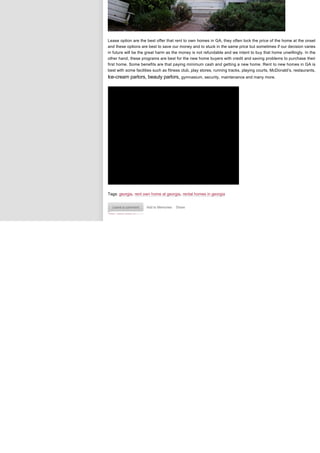 Lease option are the best offer that rent to own homes in GA, they often lock the price of the home at the onset
and these options are best to save our money and to stuck in the same price but sometimes if our decision varies
in future will be the great harm as the money is not refundable and we intent to buy that home unwillingly. In the
other hand, these programs are best for the new home buyers with credit and saving problems to purchase their
first home. Some benefits are that paying minimum cash and getting a new home. Rent to new homes in GA is
best with some facilities such as fitness club, play stores, running tracks, playing courts, McDonald’s, restaurants,
Ice-cream parlors, beauty parlors, gymnasium, security, maintenance and many more. 




Tags: georgia, rent own home at georgia, rental homes in georgia


  Leave a comment    Add to Memories   Share
 