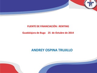 FUENTE DE FINANCIACIÓN : RENTING 
Guadalajara de Buga 25 de Octubre de 2014 
ANDREY OSPINA TRUJILLO 
 