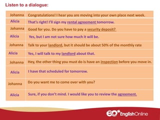 Listen to a dialogue:
Johanna
Johanna
Alicia
Johanna
Alicia
Johanna
Alicia
Alicia
Congratulations! I hear you are moving into your own place next week.
That’s right! I’ll sign my rental agreement tomorrow.
Good for you. Do you have to pay a security deposit?
Yes, but I am not sure how much it will be.
Talk to your landlord, but it should be about 50% of the monthly rate
Hey, the other thing you must do is have an inspection before you move in.
I have that scheduled for tomorrow.
Yes, I will talk to my landlord about that.
Do you want me to come over with you?Johanna
Alicia Sure, if you don’t mind. I would like you to review the agreement.
 