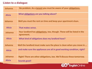 Listen to a dialogue:
Johanna
Alicia
Johanna
Alicia
Johanna
Alicia
Johanna
Alicia
Alicia Sounds good!
No problem. As a tenant you must be aware of your obligations.
What obligations are you talking about?
Well you must the rent on time and keep your apartment clean.
What kind of obligations does my landlord have?
and make sure the appliances are all in good working condition, right?
Your landlord has obligations, too, though. These will be listed in the
agreement.
Johanna Well the landlord must make sure the place is clean when you move in …
Right! There are other obligations, too. We’ll discuss these tomorrow.
That makes sense.
 