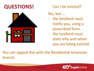 QUESTIONS!
Image shared under CC0
Can I be evicted?
Yes, but …
- the landlord must
notify you, using a
prescribed form.
- the landlord must
state why and when
you are being evicted.
You can appeal this with the Residential tenancies
branch.
 
