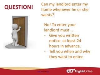 QUESTION!
Image shared under CC0
Can my landlord enter my
home whenever he or she
wants?
No! To enter your
landlord must …
- Give you written
notice at least 24
hours in advance.
- Tell you when and why
they want to enter.
 