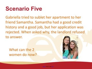 Scenario Five
Gabriella tried to sublet her apartment to her
friend Samantha. Samantha had a good credit
history and a good job, but her application was
rejected. When asked why, the landlord refused
to answer.
Image shared under CC0
What can the 2
women do now?
 