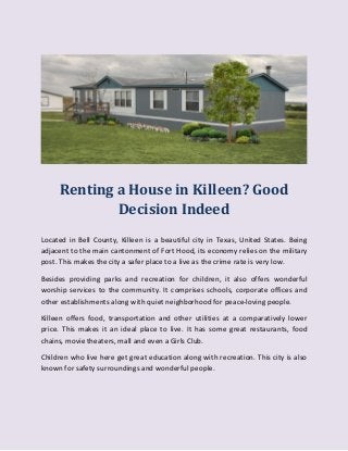 Renting a House in Killeen? Good
Decision Indeed
Located in Bell County, Killeen is a beautiful city in Texas, United States. Being
adjacent to the main cantonment of Fort Hood, its economy relies on the military
post. This makes the city a safer place to a live as the crime rate is very low.
Besides providing parks and recreation for children, it also offers wonderful
worship services to the community. It comprises schools, corporate offices and
other establishments along with quiet neighborhood for peace-loving people.
Killeen offers food, transportation and other utilities at a comparatively lower
price. This makes it an ideal place to live. It has some great restaurants, food
chains, movie theaters, mall and even a Girls Club.
Children who live here get great education along with recreation. This city is also
known for safety surroundings and wonderful people.
 
