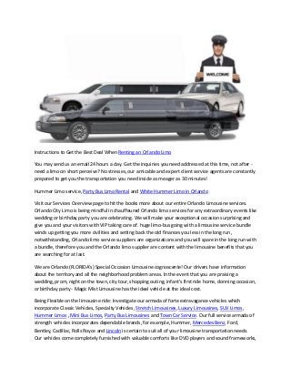 Instructions to Get the Best Deal When Renting an Orlando Limo
You may send us an email 24 hours a day. Get the inquiries you need addressed at this time, not after -
need a limo on short perceive? No stresses, our amicable and expert client service agents are constantly
prepared to get you the transportation you need inside as meager as 30 minutes!
Hummer Limo service, Party Bus Limo Rental and White Hummer Limo in Orlando
Visit our Services Overview page to hit the books more about our entire Orlando Limousine services.
Orlando City Limo is being mindful in chauffeured Orlando limo services for any extraordinary events like
wedding or birthday party you are celebrating. We will make your exceptional occasion surprising and
give you and your visitors with VIP taking care of. huge limo-bus going with a limousine service bundle
winds up getting you more civilities and setting back the old finances you less in the long run,
notwithstanding, Orlando limo service suppliers are organizations and you will spare in the long run with
a bundle, therefore you and the Orlando limo supplier are content with the limousine benefits that you
are searching for at last.
We are Orlando (FLORIDA's) Special Occasion Limousine cognoscente! Our drivers have information
about the territory and all the neighborhood problem areas. In the event that you are praising a
wedding, prom, night on the town, city tour, shopping outing, infant's first ride home, donning occasion,
or birthday party - Magic Mist Limousine has the ideal vehicle at the ideal cost.
Being Flexible on the limousine ride: Investigate our armada of forte extravagance vehicles which
incorporate Classic Vehicles, Specialty Vehicles, Stretch Limousines, Luxury Limousines, SUV Limos,
Hummer Limos , Mini Bus Limos, Party Bus Limousines and Town Car Service. Our full service armada of
strength vehicles incorporates dependable brands, for example, Hummer, Mercedes Benz, Ford,
Bentley, Cadillac, Rolls Royce and Lincoln is certain to suit all of your limousine transportation needs.
Our vehicles come completely furnished with valuable comforts like DVD players and sound frameworks,
 