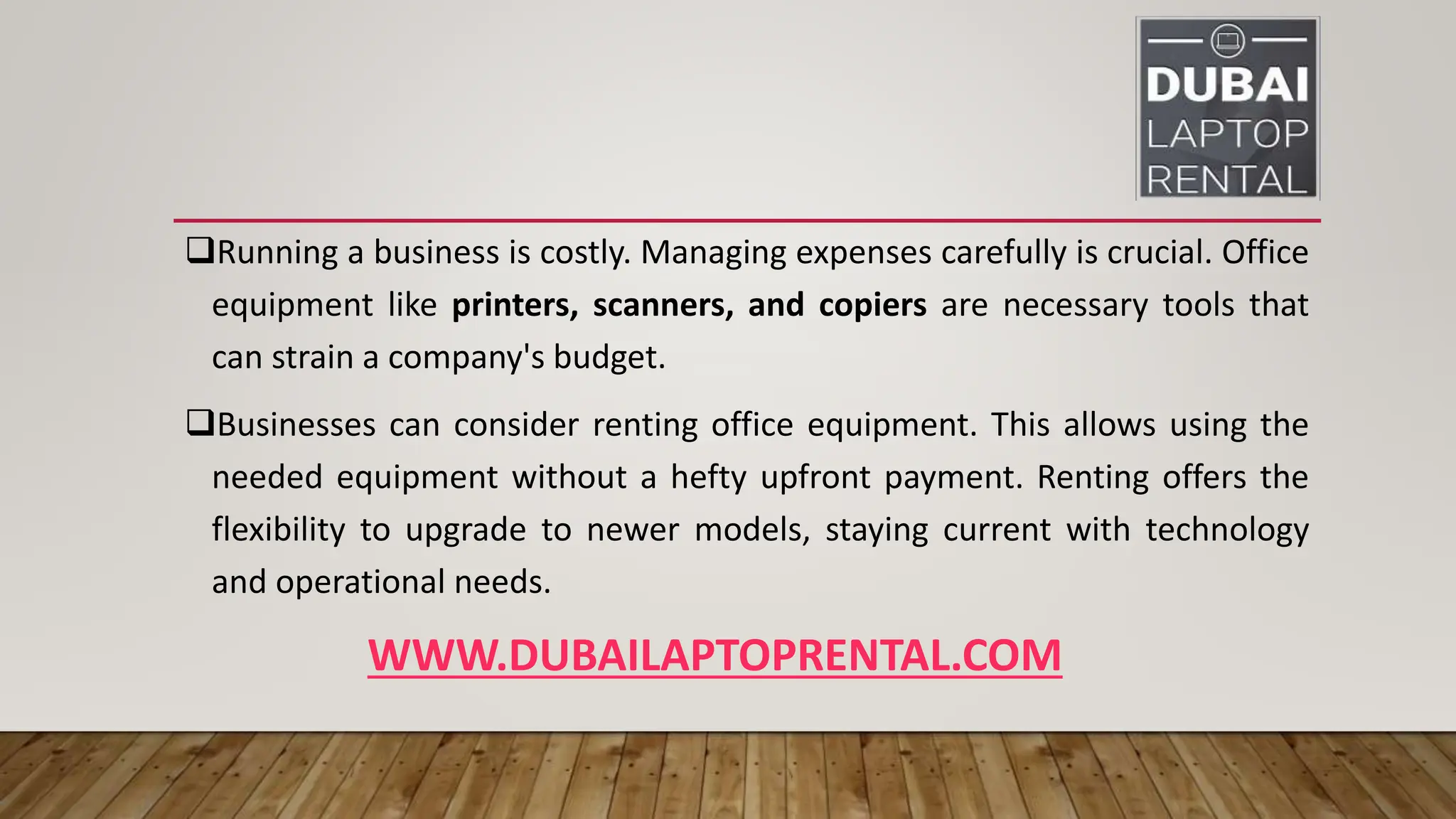 WWW.DUBAILAPTOPRENTAL.COM
Running a business is costly. Managing expenses carefully is crucial. Office
equipment like printers, scanners, and copiers are necessary tools that
can strain a company's budget.
Businesses can consider renting office equipment. This allows using the
needed equipment without a hefty upfront payment. Renting offers the
flexibility to upgrade to newer models, staying current with technology
and operational needs.
 
