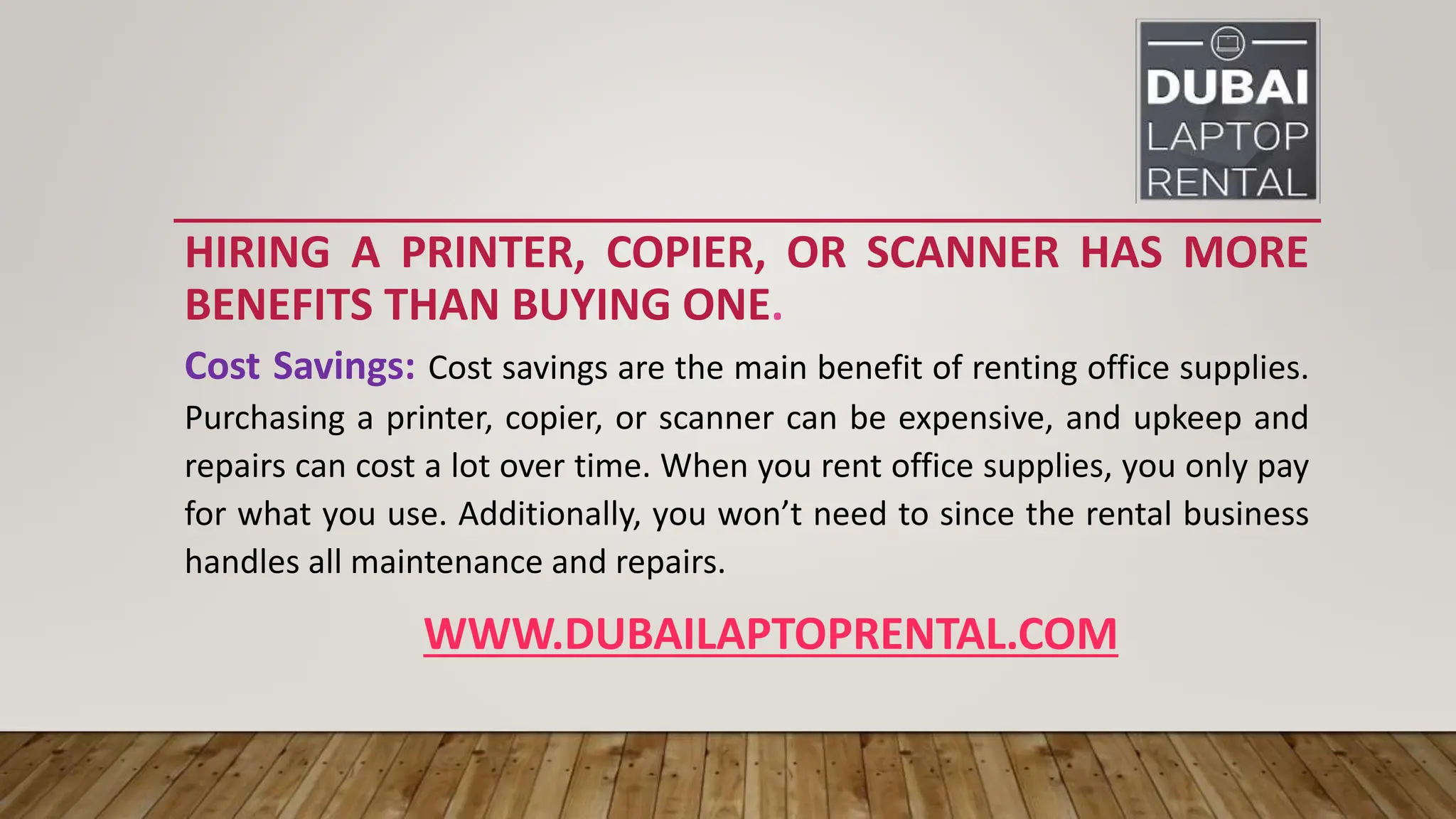 HIRING A PRINTER, COPIER, OR SCANNER HAS MORE
BENEFITS THAN BUYING ONE.
Cost Savings: Cost savings are the main benefit of renting office supplies.
Purchasing a printer, copier, or scanner can be expensive, and upkeep and
repairs can cost a lot over time. When you rent office supplies, you only pay
for what you use. Additionally, you won’t need to since the rental business
handles all maintenance and repairs.
WWW.DUBAILAPTOPRENTAL.COM
 