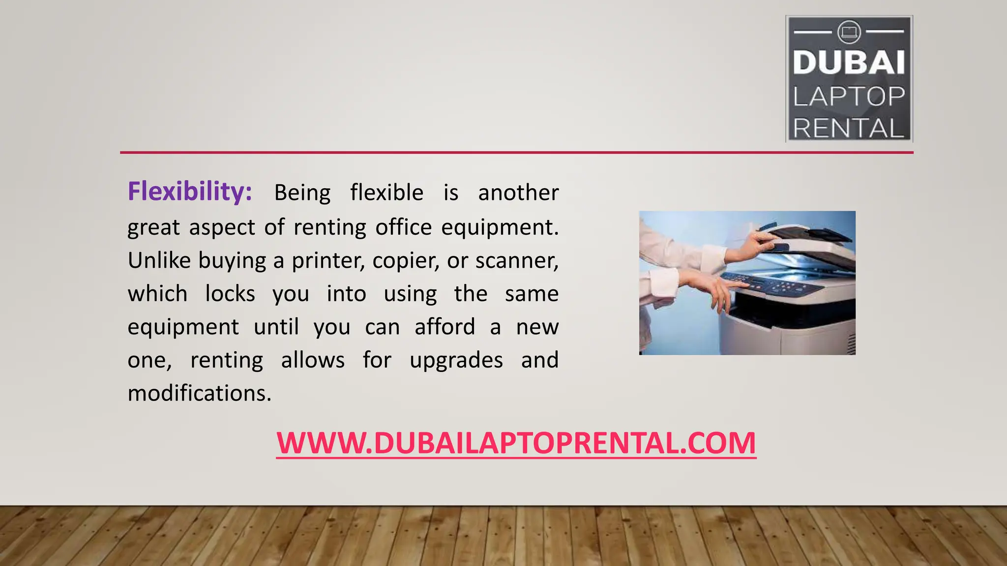 WWW.DUBAILAPTOPRENTAL.COM
Flexibility: Being flexible is another
great aspect of renting office equipment.
Unlike buying a printer, copier, or scanner,
which locks you into using the same
equipment until you can afford a new
one, renting allows for upgrades and
modifications.
 