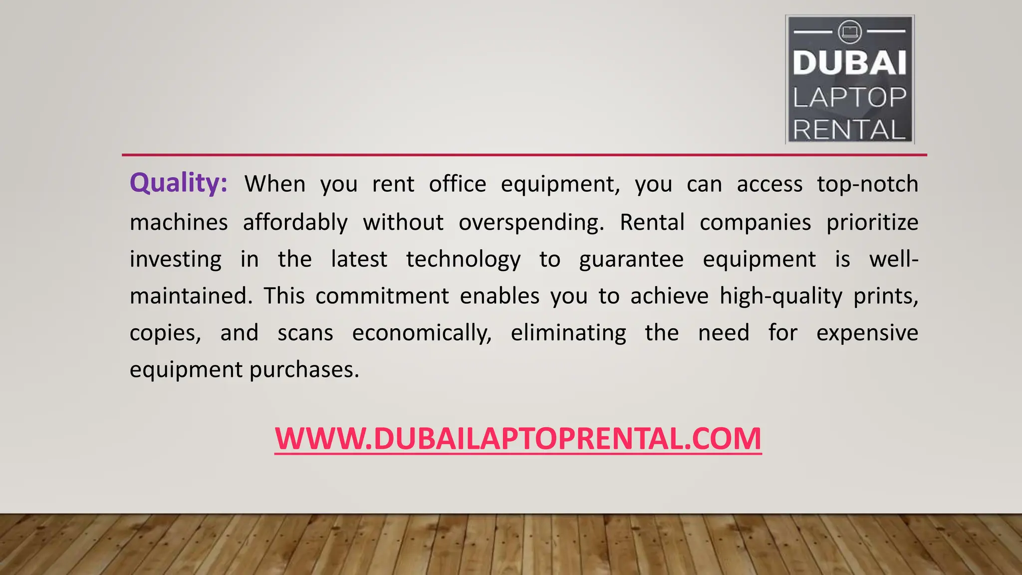 WWW.DUBAILAPTOPRENTAL.COM
Quality: When you rent office equipment, you can access top-notch
machines affordably without overspending. Rental companies prioritize
investing in the latest technology to guarantee equipment is well-
maintained. This commitment enables you to achieve high-quality prints,
copies, and scans economically, eliminating the need for expensive
equipment purchases.
 