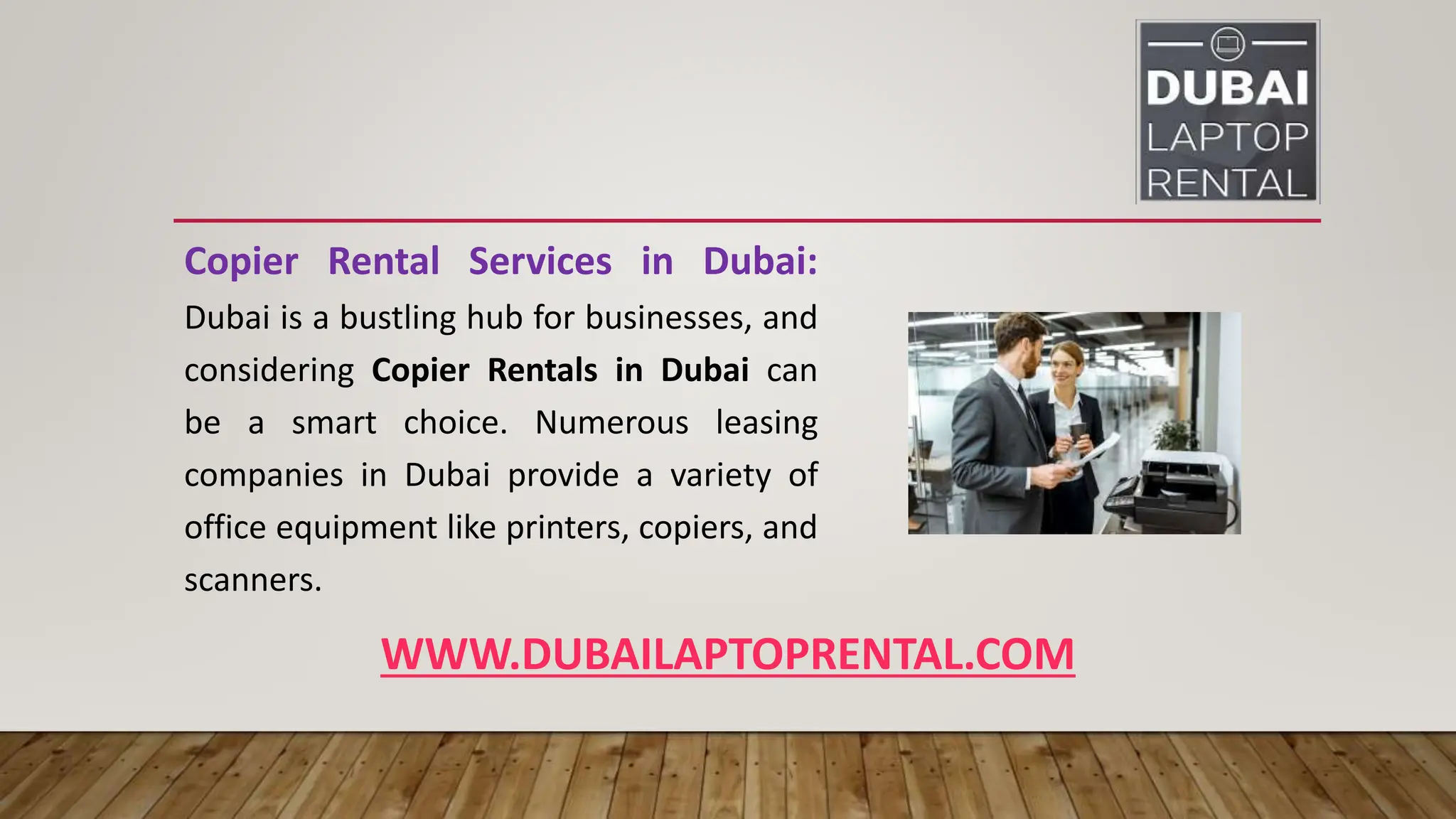 WWW.DUBAILAPTOPRENTAL.COM
Copier Rental Services in Dubai:
Dubai is a bustling hub for businesses, and
considering Copier Rentals in Dubai can
be a smart choice. Numerous leasing
companies in Dubai provide a variety of
office equipment like printers, copiers, and
scanners.
 