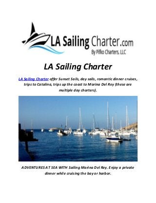 LA Sailing Charter
LA Sailing Charter offer Sunset Sails, day sails, romantic dinner cruises,
trips to Catalina, trips up the coast to Marina Del Rey (these are
multiple day charters).
ADVENTURES AT SEA WITH Sailing Marina Del Rey. Enjoy a private
dinner while cruising the bay or harbor.
 