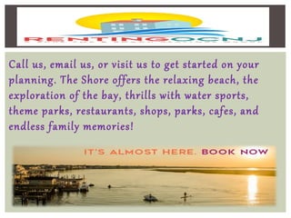 Call us, email us, or visit us to get started on your
planning. The Shore offers the relaxing beach, the
exploration of the bay, thrills with water sports,
theme parks, restaurants, shops, parks, cafes, and
endless family memories!
 