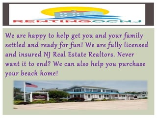 We are happy to help get you and your family
settled and ready for fun! We are fully licensed
and insured NJ Real Estate Realtors. Never
want it to end? We can also help you purchase
your beach home!
 