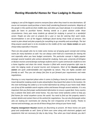 Renting Wonderful Homes for Your Lodging In Houston


Lodging is one of the biggest concerns everyone faces when they travel to new destinations. Of
course not everyone could purchase a home itself considering financial constraints. Majority of
the people in this world are from middle class and when you travel abroad, it is not feasible to
apply for loans to purchase homes. Renting stands as a great solution under those
circumstances. Every year many students go abroad for studying in pursuit to a wonderful
career. People are also sent on projects for a year or two for catering their work needs.
Accommodation is one of the biggest challenges faced during those kinds of ventures. One
needs to plan ahead and plan properly for everything to go smoothly and accordingly. The last
thing anyone would want is to be stranded on the middle of the road. Home rentals are quite
cheap today especially in Houston.

There are also people who try to make some money out of paying guest concept and renting
rooms for many bachelors as well. You can always catch hold of a roommate for sharing the
rent especially when you have budget constraints. This particular concept is highly popular
amongst several students who venture abroad for studying. Every year, university of Arlington
or Boston receives several foreign exchange students and it is quite common for students to rent
a home together and share the rental. Houston is filled with several properties right now to
cater the lodging needs of several tourists and immigrants. Most of the Houston property
owners are quite understandable and negotiable by nature. They are highly sociable and
friendly as well. Thus you can always feel free to put forward your requirements and make
negotiations.

Planning is a very important phase when it comes to finding a home for renting. Students who
travel abroad for studying needs to plan ahead before they board their plane to the location. On
this note technology has aided us a lot to find information by sitting at your home itself. Make
use of any of the available search engines online and browse through several websites. It is very
important that you find proper authenticated information to ensure a good deal. Every country
has a website that deals with rental homes. You also have rental websites online to help you
find homes for rental anywhere across the world. You need to find out the property owner’s
contact details and contact them at the earliest for negotiations. You can also find people online
who are looking for roommates for sharing the rent irrespective of the locality. Thanks to
internet and technology, you can do all these things from sitting at your home itself.

Property management Houston boards are flourishing at present. All these homes are quite
good and comfortable as well. Some of them even come along with electronic gadgets and
equipments that are necessary for day to day living. Thus when you travel abroad, you don’t
 