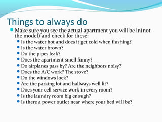 Things to always do
Make sure you see the actual apartment you will be in(not
the model) and check for these:
Is the water hot and does it get cold when flushing?
Is the water brown?
Do the pipes leak?
Does the apartment smell funny?
Do airplanes pass by? Are the neighbors noisy?
Does the A/C work? The stove?
Do the windows lock?
Are the parking lot and hallways well lit?
Does your cell service work in every room?
Is the laundry room big enough?
Is there a power outlet near where your bed will be?
 