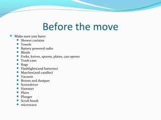 Before the move
 Make sure you have:
 Shower curtains
 Towels
 Battery powered radio
 Blinds
 Forks, knives, spoons, plates, can opener
 Trash cans
 Rugs
 Flashlights(and batteries)
 Matches(and candles)
 Vacuum
 Broom and dustpan
 Screwdriver
 Hammer
 Pliers
 Plunger
 Scrub brush
 microwave
 