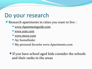 Do your research
Research apartments in cities you want to live :
 www.Apartmentguide.com
 www.rent.com
 www.move.com
 Ajc homefinder
 My personal favorite www.Apartments.com
If you have school aged kids consider the schools
and their ranks in the areas
 