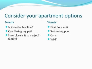 Consider your apartment options
Needs Wants
Is it on the bus line?
Can I bring my pet?
How close is it to my job?
family?
First floor unit
Swimming pool
Gym
Wi-Fi
 