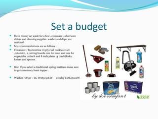 Set a budget
 Have money set aside for a bed , cookware , silverware
dishes and cleaning supplies .washer and dryer are
optional
 My recommendations are as follows :
 Cookware : Tramontina tri-ply clad cookware set
,colander , 2 cutting boards one for meat and one for
vegetables ,10 inch and 8 inch plates ;4 (each)forks,
knives and spoons .
 Bed: If you select a traditional spring mattress make sure
to get a memory foam topper .
 Washer /Dryer : LG WM3050CW Crosley CDE4700LW
 