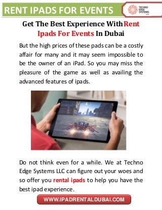 RENT IPADS FOR EVENTS
WWW.IPADRENTALDUBAI.COM
Get The Best Experience WithRent
Ipads For Events In Dubai
But the high prices of these pads can be a costly
affair for many and it may seem impossible to
be the owner of an iPad. So you may miss the
pleasure of the game as well as availing the
advanced features of ipads.
Do not think even for a while. We at Techno
Edge Systems LLC can figure out your woes and
so offer you rental ipads to help you have the
best ipad experience.
 