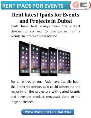 RENT IPADS FOR EVENTS
WWW.IPADRENTALDUBAI.COM
Rent latest Ipads for Events
and Projects in Dubai
Ipads have best always been the vibrant
devices to connect to the project for a
wonderful product presentation.
For an entrepreneur, iPads have literally been
the preferred devices as it could connect to the
majority of the projectors with varied brands
and have the product broadcast done to the
large audiences.
 