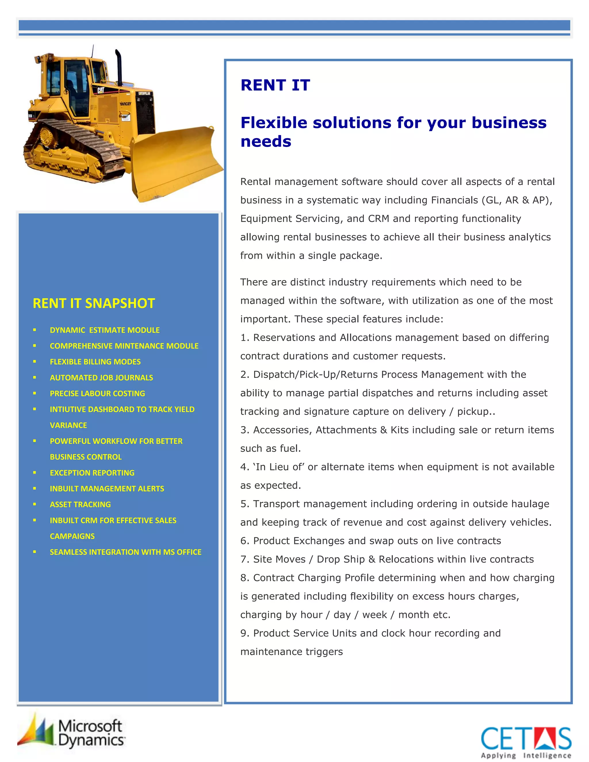 RENT IT

                                          Flexible solutions for your business
                                          needs

                                          Rental management software should cover all aspects of a rental
                                          business in a systematic way including Financials (GL, AR & AP),
                                          Equipment Servicing, and CRM and reporting functionality
                                          allowing rental businesses to achieve all their business analytics
                                          from within a single package.

                                          There are distinct industry requirements which need to be

RENT IT SNAPSHOT                          managed within the software, with utilization as one of the most
                                          important. These special features include:
   DYNAMIC ESTIMATE MODULE
                                          1. Reservations and Allocations management based on differing
   COMPREHENSIVE MINTENANCE MODULE
                                          contract durations and customer requests.
   FLEXIBLE BILLING MODES
   AUTOMATED JOB JOURNALS                2. Dispatch/Pick-Up/Returns Process Management with the
   PRECISE LABOUR COSTING                ability to manage partial dispatches and returns including asset
   INTIUTIVE DASHBOARD TO TRACK YIELD    tracking and signature capture on delivery / pickup..
    VARIANCE
                                          3. Accessories, Attachments & Kits including sale or return items
   POWERFUL WORKFLOW FOR BETTER
                                          such as fuel.
    BUSINESS CONTROL
                                          4. ‘In Lieu of’ or alternate items when equipment is not available
   EXCEPTION REPORTING
   INBUILT MANAGEMENT ALERTS             as expected.
   ASSET TRACKING                        5. Transport management including ordering in outside haulage
   INBUILT CRM FOR EFFECTIVE SALES       and keeping track of revenue and cost against delivery vehicles.
    CAMPAIGNS
                                          6. Product Exchanges and swap outs on live contracts
   SEAMLESS INTEGRATION WITH MS OFFICE
                                          7. Site Moves / Drop Ship & Relocations within live contracts
                                          8. Contract Charging Profile determining when and how charging
                                          is generated including flexibility on excess hours charges,
                                          charging by hour / day / week / month etc.
                                          9. Product Service Units and clock hour recording and
                                          maintenance triggers
 