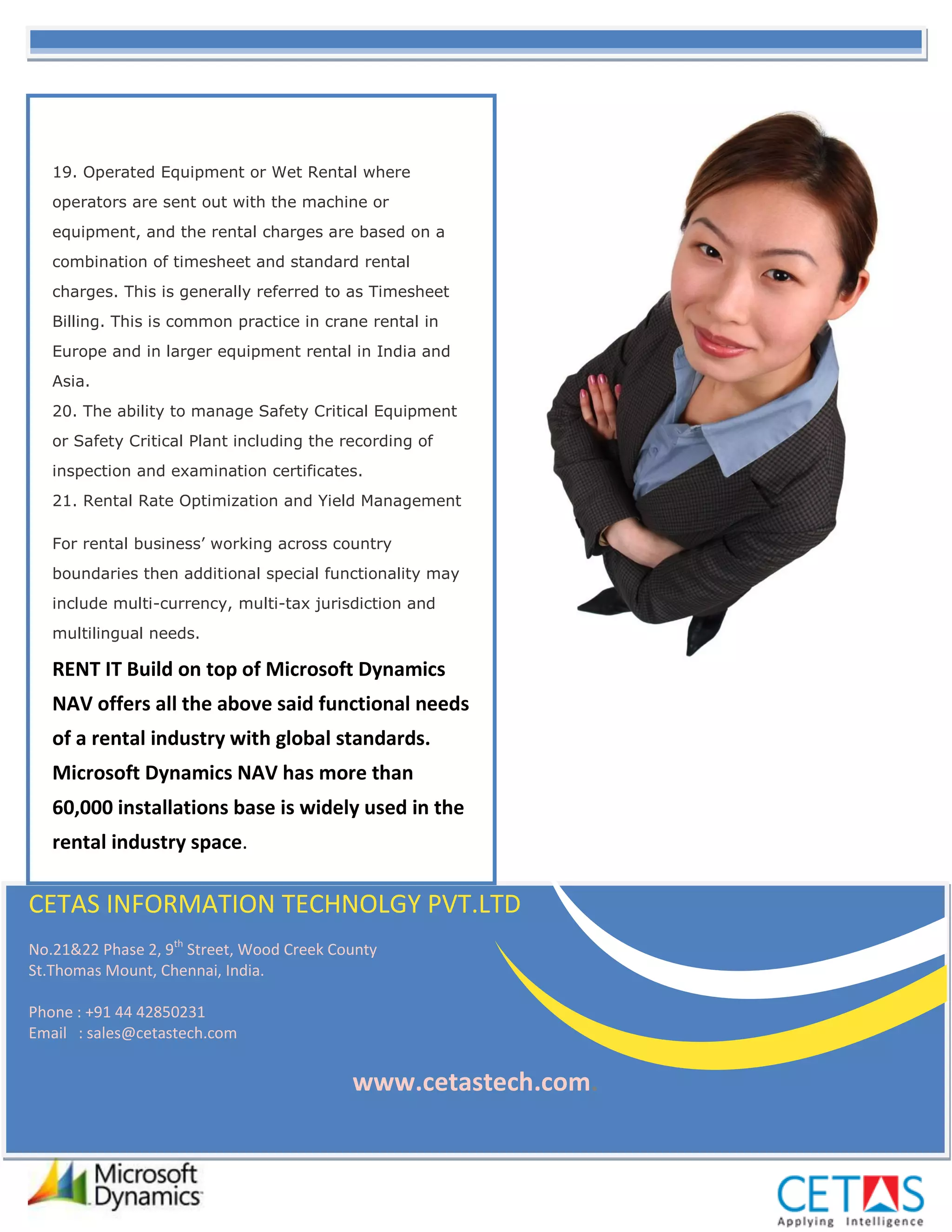 19. Operated Equipment or Wet Rental where
   operators are sent out with the machine or
   equipment, and the rental charges are based on a
   combination of timesheet and standard rental
   charges. This is generally referred to as Timesheet
   Billing. This is common practice in crane rental in
   Europe and in larger equipment rental in India and
   Asia.
   20. The ability to manage Safety Critical Equipment
   or Safety Critical Plant including the recording of
   inspection and examination certificates.
   21. Rental Rate Optimization and Yield Management

   For rental business’ working across country
   boundaries then additional special functionality may
   include multi-currency, multi-tax jurisdiction and
   multilingual needs.

   RENT IT Build on top of Microsoft Dynamics
   NAV offers all the above said functional needs
   of a rental industry with global standards.
   Microsoft Dynamics NAV has more than
   60,000 installations base is widely used in the
   rental industry space.

CETAS INFORMATION TECHNOLGY PVT.LTD
No.21&22 Phase 2, 9th Street, Wood Creek County
St.Thomas Mount, Chennai, India.

Phone : +91 44 42850231
Email : sales@cetastech.com


                                           www.cetastech.com.
 