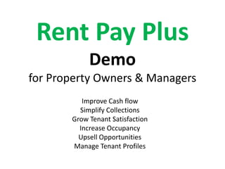 Rent Pay Plus
            Demo
for Property Owners & Managers
          Improve Cash flow
         Simplify Collections
       Grow Tenant Satisfaction
         Increase Occupancy
         Upsell Opportunities
       Manage Tenant Profiles
 