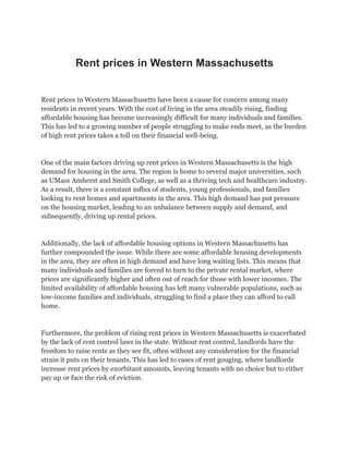 Rent prices in Western Massachusetts
Rent prices in Western Massachusetts have been a cause for concern among many
residents in recent years. With the cost of living in the area steadily rising, finding
affordable housing has become increasingly difficult for many individuals and families.
This has led to a growing number of people struggling to make ends meet, as the burden
of high rent prices takes a toll on their financial well-being.
One of the main factors driving up rent prices in Western Massachusetts is the high
demand for housing in the area. The region is home to several major universities, such
as UMass Amherst and Smith College, as well as a thriving tech and healthcare industry.
As a result, there is a constant influx of students, young professionals, and families
looking to rent homes and apartments in the area. This high demand has put pressure
on the housing market, leading to an unbalance between supply and demand, and
subsequently, driving up rental prices.
Additionally, the lack of affordable housing options in Western Massachusetts has
further compounded the issue. While there are some affordable housing developments
in the area, they are often in high demand and have long waiting lists. This means that
many individuals and families are forced to turn to the private rental market, where
prices are significantly higher and often out of reach for those with lower incomes. The
limited availability of affordable housing has left many vulnerable populations, such as
low-income families and individuals, struggling to find a place they can afford to call
home.
Furthermore, the problem of rising rent prices in Western Massachusetts is exacerbated
by the lack of rent control laws in the state. Without rent control, landlords have the
freedom to raise rents as they see fit, often without any consideration for the financial
strain it puts on their tenants. This has led to cases of rent gouging, where landlords
increase rent prices by exorbitant amounts, leaving tenants with no choice but to either
pay up or face the risk of eviction.
 
