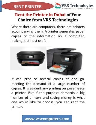 RENT PRINTER
www.vrscomputers.com
Rent the Printer in Dubai of Your
Choice from VRS Technologies
Where there are computers, there are printers
accompanying them. A printer generates paper
copies of the information on a computer,
making it utmost useful.
It can produce several copies at one go,
meeting the demand of a large number of
copies. It is evident any printing purpose needs
a printer. But if the purpose demands a big
number of printers and saving money is what
one would like to choose, you can rent the
printer.
 