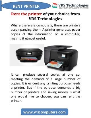 RENT PRINTER
www.vrscomputers.com
Rent the printer of your choice from
VRS Technologies
Where there are computers, there are printers
accompanying them. A printer generates paper
copies of the information on a computer,
making it utmost useful.
It can produce several copies at one go,
meeting the demand of a large number of
copies. It is evident any printing purpose needs
a printer. But if the purpose demands a big
number of printers and saving money is what
one would like to choose, you can rent the
printer.
 