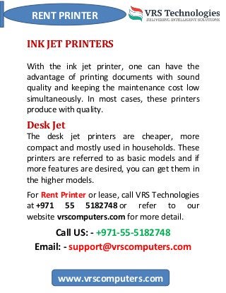 RENT PRINTER
www.vrscomputers.com
INK JET PRINTERS
With the ink jet printer, one can have the
advantage of printing documents with sound
quality and keeping the maintenance cost low
simultaneously. In most cases, these printers
produce with quality.
Desk Jet
The desk jet printers are cheaper, more
compact and mostly used in households. These
printers are referred to as basic models and if
more features are desired, you can get them in
the higher models.
For Rent Printer or lease, call VRS Technologies
at +971 55 5182748 or refer to our
website vrscomputers.com for more detail.
Call US: - +971-55-5182748
Email: - support@vrscomputers.com