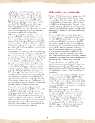 2
As highlighted in previous Vancity reports on housing
affordability, home-ownership prospects for millennial
and working households are increasingly out of reach.i
As the most recent example of skyrocketing real estate
prices in Metro Vancouver, between May 2015 and May
2016, the average residential price in the region increased
more than 30% to $786,500, far outpacing the average
household’s capacity to afford ownership.ii
In light of
declining affordability in the ownership market, recent media
commentary has suggested that rental housing is a viable
alternative to buying for millennial households.
Unfortunately, this report shows that there has also been
growing unaffordability and problematically low vacancy
rates in rental markets across Metro Vancouver, making this
option unreliable for younger and poorer households. While
these households used to look toward the suburbs to find
affordable and available rentals, transportation costs have the
potential to erode this affordability, further exacerbating the
issue across the region.
The affordability and availability crunch in the rental housing
market has implications that not only impact the quality of
life for renters, but may also impact the future prosperity and
growth of the region. While renters frequently go unnoticed
in policy discussions and popular commentary about the
economy, they are a key contributor to the economic
fabric of Metro Vancouver. Renters account for more than
one-third of households across the region and constitute
a majority of residents in the City of Vancouver. In Metro,
renters also display higher participation rates, being more
likely to be engaged in the labour force than their home-
owning counterparts. Despite the common perception that
renters are involved in only a few forms of labour such as
retail and restaurant work, they are employed in all sectors
of the economy and are crucial to the shared prosperity of
our cities and regions. Businesses depend on them and British
Columbians depend on the services they provide.
While renters are tied to a dynamic, productive and
prosperous economy, this report highlights how increasingly
unaffordable rental housing is restricting where these
individuals and families can live and work. In turn, the lack
of affordable rental housing options poses a danger to our
economic competitiveness, as renters are increasingly forced
into the outer suburbs, further and further away from centres
of employment. If current trends continue, working renter
households will be priced out of the communities that rely
on them for economic growth and prosperity.
Millennials in the rental market
The future of Metro Vancouver rests on young, mobile, and
highly educated millennial households. This report begins
by examining the ability of the average millennial household
to find affordable rental housing. Using a data series based
on the 2011 National Household Survey that examines renter
household income for millennials in Metro Vancouver, the
report estimates their 2015 income using the median weekly
wage increase for all industries in British Columbia between
2011 and 2015.iii
The report compares these incomes to the average rents
and vacancy rates of various geographical zones contained
in the CMHC 2015 Fall Rental Market Survey.iv
This analysis
provides a geographical look at what areas are affordable
and available to typical millennial renter households across
Metro Vancouver.v
The purpose-built, condo, and secondary
rental market (e.g., basements suites) are also factored into
the analysis where data is available (shown in the tables
as Vancouver Census Metropolitan Area (CMA) condo/
secondary). The vacancy rate was included in the analysis
given that a household can rent a unit only if there is available
supply, as well as to highlight how many rental markets across
the region fall below a “healthy” vacancy rate of 3%.
The report also estimates an average household’s
transportation costs using Metro Vancouver’s Housing and
Transportation Cost Burden study.vi
Other reports have
suggested that a household’s affordable housing and transit
cost should equal no more than 45% of household’s gross
annual income.vii
As a whole, millennial renter households had an estimated
adjusted median income of $40,300 in 2015.viii
This figure
includes all household types such as singles, couples, and
couple with children, and is reflective of households aged 15
to 34 years old. Using the standard 30% of gross household
income as an affordability benchmark, these households can
afford $1,005 in rent per month.
When compared to average rents, millennials have a
difficult time affording an average rental accommodation
across the region (Table 1). Millennials are priced out of
most neighbourhoods in Vancouver, as well as North
Vancouver (district municipality and city), West Vancouver
and Richmond. They are also priced out of the condo
and secondary market. The general trend is that housing
affordability appears in suburban communities across the
region in areas like Surrey, Delta and the Tri-Cities.
 