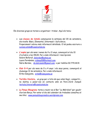 Els diversos grups es tornen a organitzar i trobar. Aquí els teniu:



      Les classes de Català començaran la setmana del 20 de setembre,
      els nivells: Bàsic, Elemental, Intermedi i Suficiència.
      Properament rebreu més informació detallada. O bé podeu escriure a
      cursos.catala@casalcatala.be

      L'esplai per als nens i nenes de 4 a 11 anys, començarà el dia 10
      d'octubre a les 15h30. Per a més informació i inscripcions:
      Dolors Bofarull, dolorsbo@yahoo.es
      Laura Fernández, sidney00@hotmail.com
      Núria Bordes, nb.dolcisalat@gmail.com o per telèfon 02.779.18.91

      Club 0-4 per als nens de 0 a 4 anys i els seus pares, començarà el
      diumenge 12 de setembre. Per a més informació:
      Erika Casajoana, erika@casajoana.us

      Tertúlia literària, un grup per a tots els que volen llegir, compartir...
      no dubteu a posar-vos en contacte amb en Pere-Jordi Junqué:
      tertulia.literaria@casalcatala.be

      La Penya Blaugrana torna a reunir-se al Bar “Le Méridien” per gaudir
      d’un bon Barça. Per estar al dia del calendari de trobades consulteu el
      seu bloc: www.penyablaugranabru.wordpress.com
 