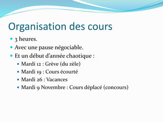 Organisation des cours
 3 heures.
 Avec une pause négociable.
 Et un début d’année chaotique :
 Mardi 12 : Grève (du zèle)
 Mardi 19 : Cours écourté
 Mardi 26 : Vacances
 Mardi 9 Novembre : Cours déplacé (concours)
 